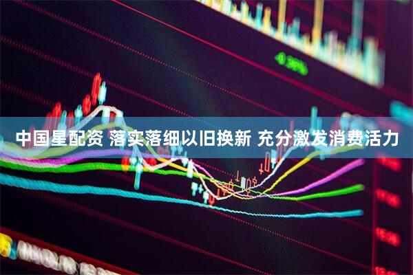 中国星配资 落实落细以旧换新 充分激发消费活力