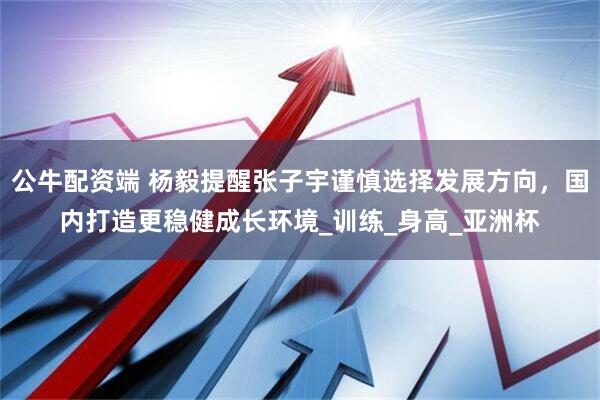 公牛配资端 杨毅提醒张子宇谨慎选择发展方向，国内打造更稳健成长环境_训练_身高_亚洲杯