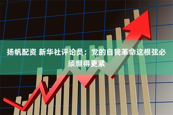 扬帆配资 新华社评论员：党的自我革命这根弦必须绷得更紧