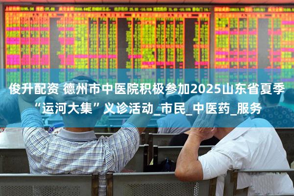 俊升配资 德州市中医院积极参加2025山东省夏季“运河大集”义诊活动_市民_中医药_服务