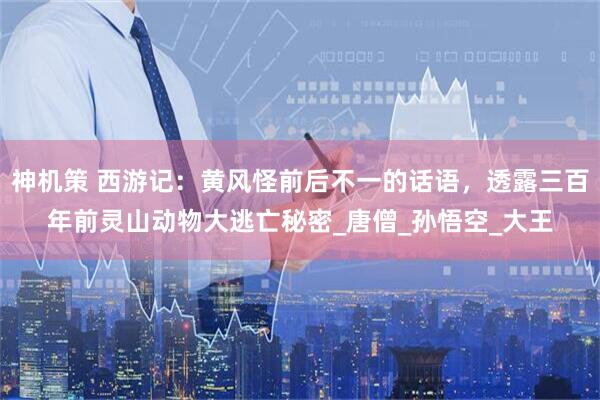 神机策 西游记：黄风怪前后不一的话语，透露三百年前灵山动物大逃亡秘密_唐僧_孙悟空_大王