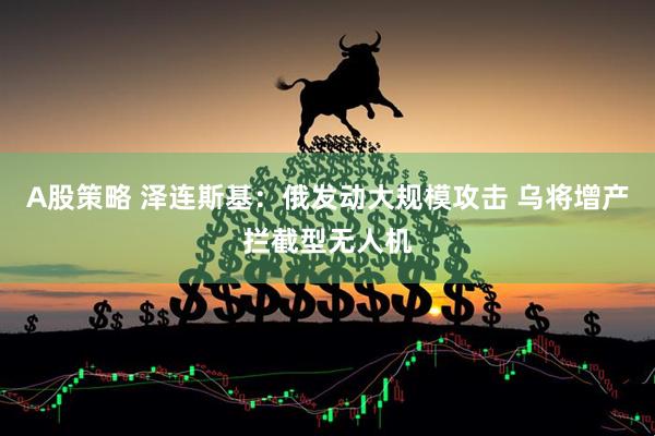 A股策略 泽连斯基：俄发动大规模攻击 乌将增产拦截型无人机
