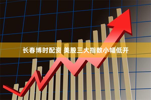 长春博时配资 美股三大指数小幅低开