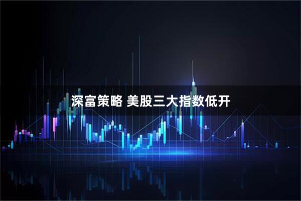 深富策略 美股三大指数低开