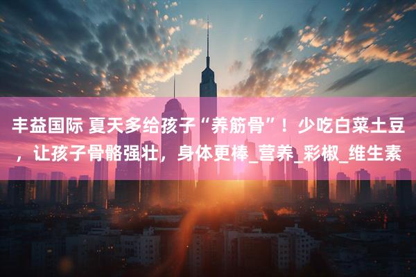 丰益国际 夏天多给孩子“养筋骨”！少吃白菜土豆，让孩子骨骼强壮，身体更棒_营养_彩椒_维生素