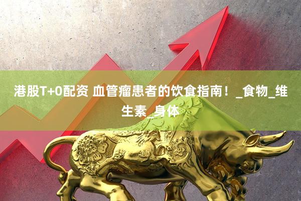 港股T+0配资 血管瘤患者的饮食指南！_食物_维生素_身体