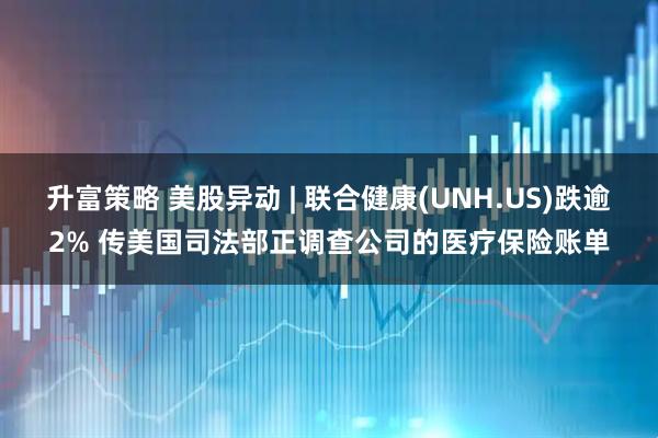 升富策略 美股异动 | 联合健康(UNH.US)跌逾2% 传美国司法部正调查公司的医疗保险账单