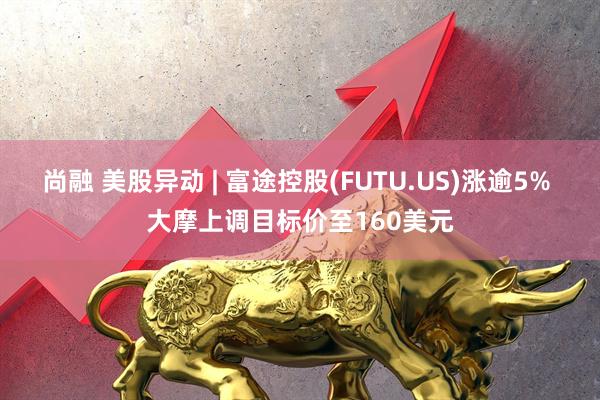尚融 美股异动 | 富途控股(FUTU.US)涨逾5% 大摩上调目标价至160美元