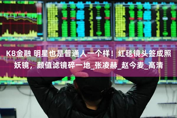 K8金融 明星也是普通人一个样！红毯镜头签成照妖镜，颜值滤镜碎一地_张凌赫_赵今麦_高清
