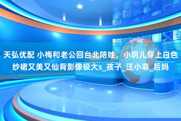 天弘优配 小梅和老公回台北陪娃，小玥儿穿上白色纱裙又美又仙背影像极大s_孩子_汪小菲_后妈