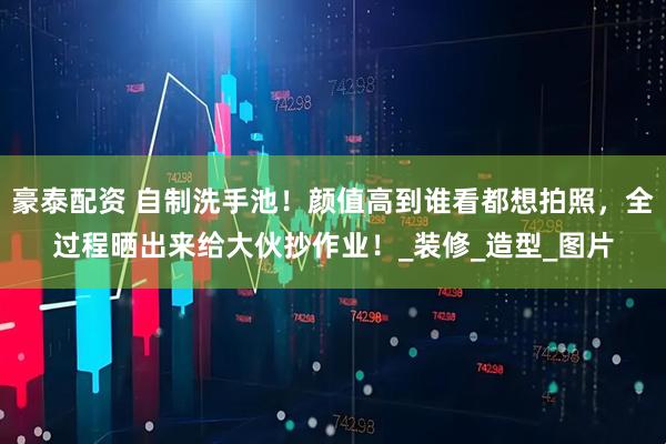 豪泰配资 自制洗手池！颜值高到谁看都想拍照，全过程晒出来给大伙抄作业！_装修_造型_图片
