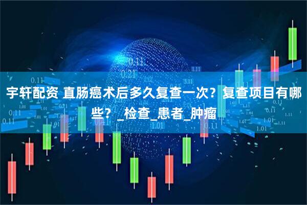 宇轩配资 直肠癌术后多久复查一次？复查项目有哪些？_检查_患者_肿瘤