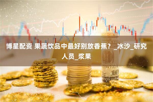 博星配资 果蔬饮品中最好别放香蕉？_冰沙_研究人员_浆果
