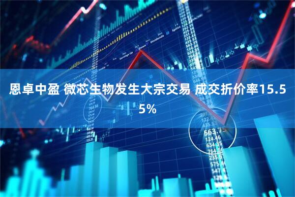 恩卓中盈 微芯生物发生大宗交易 成交折价率15.55%