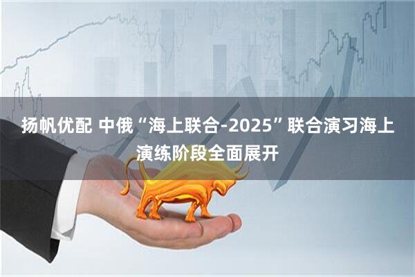 扬帆优配 中俄“海上联合-2025”联合演习海上演练阶段全面展开