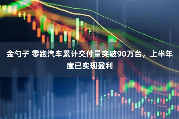 金勺子 零跑汽车累计交付量突破90万台，上半年度已实现盈利