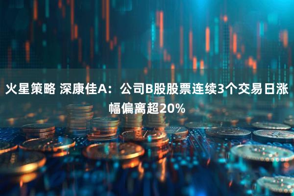 火星策略 深康佳A：公司B股股票连续3个交易日涨幅偏离超20%