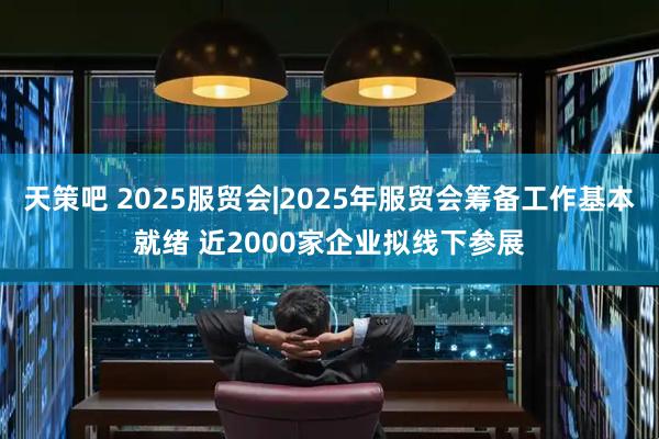 天策吧 2025服贸会|2025年服贸会筹备工作基本就绪 近2000家企业拟线下参展