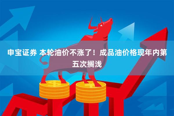 申宝证券 本轮油价不涨了！成品油价格现年内第五次搁浅