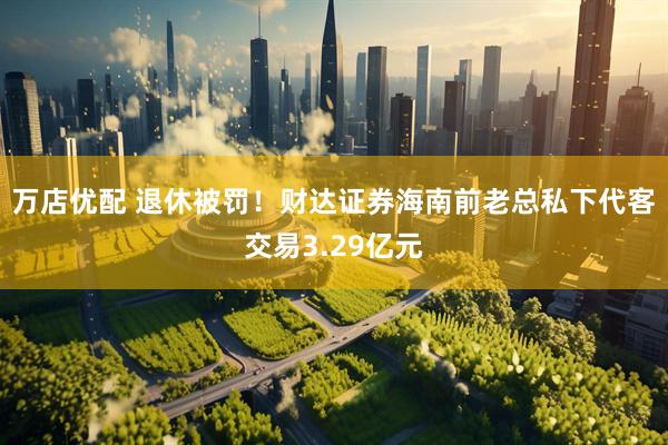 万店优配 退休被罚！财达证券海南前老总私下代客交易3.29亿元