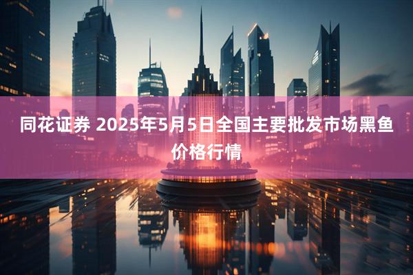 同花证券 2025年5月5日全国主要批发市场黑鱼价格行情