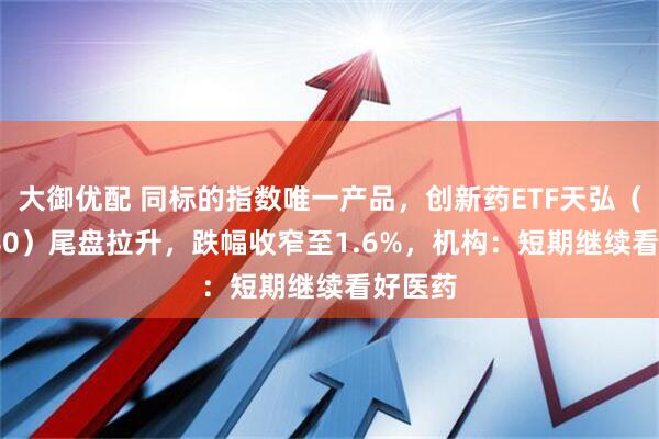 大御优配 同标的指数唯一产品，创新药ETF天弘（517380）尾盘拉升，跌幅收窄至1.6%，机构：短期继续看好医药