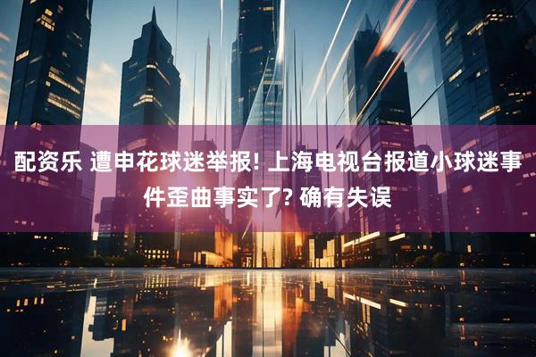配资乐 遭申花球迷举报! 上海电视台报道小球迷事件歪曲事实了? 确有失误