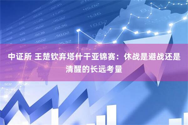 中证所 王楚钦弃塔什干亚锦赛：休战是避战还是清醒的长远考量